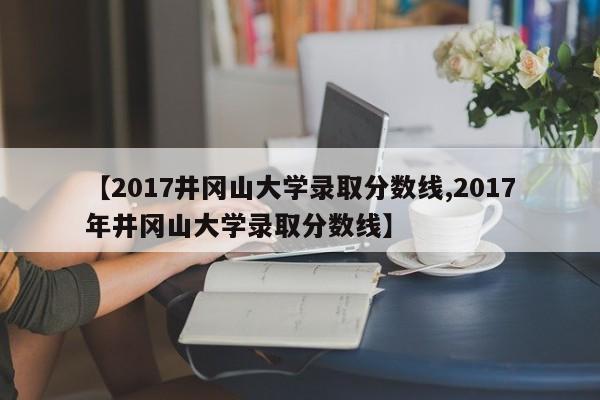 【2017井冈山大学录取分数线,2017年井冈山大学录取分数线】