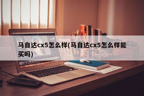 马自达cx5怎么样(马自达cx5怎么样能买吗)