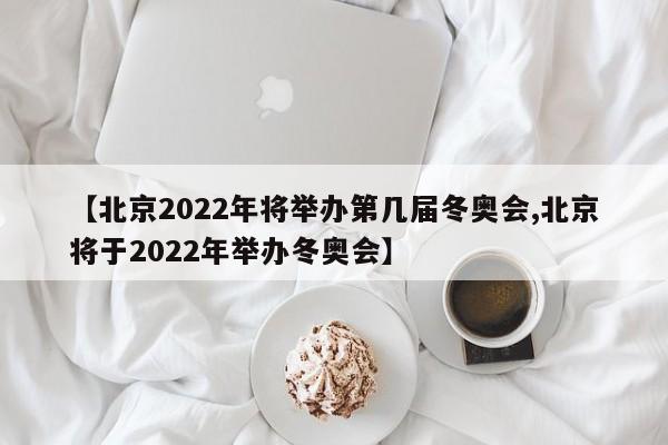 【北京2022年将举办第几届冬奥会,北京将于2022年举办冬奥会】