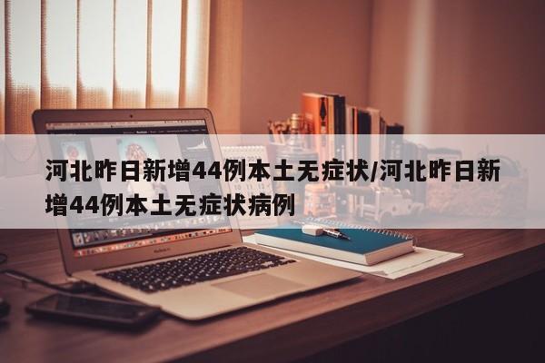 河北昨日新增44例本土无症状/河北昨日新增44例本土无症状病例