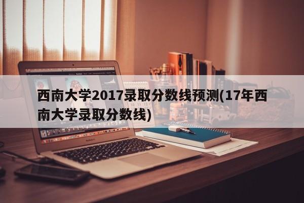 西南大学2017录取分数线预测(17年西南大学录取分数线)