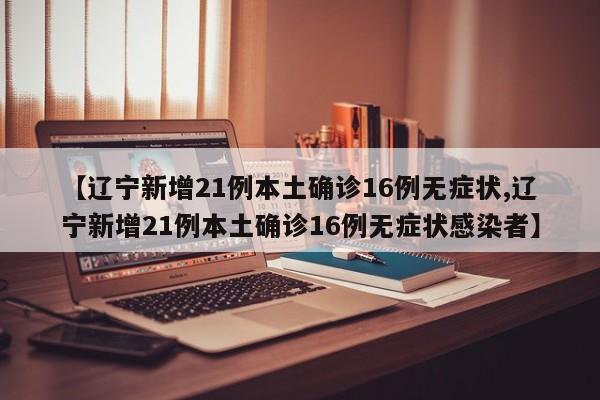 【辽宁新增21例本土确诊16例无症状,辽宁新增21例本土确诊16例无症状感染者】