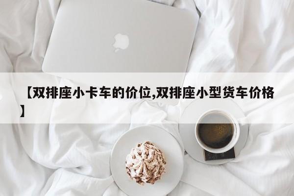 【双排座小卡车的价位,双排座小型货车价格】