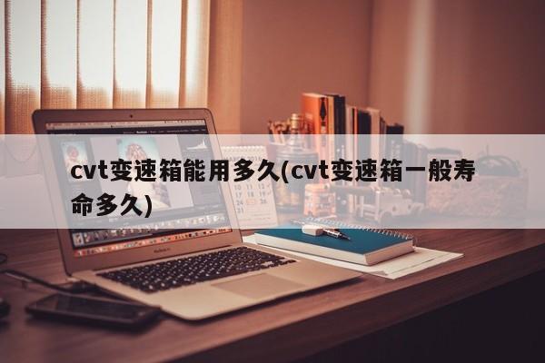 cvt变速箱能用多久(cvt变速箱一般寿命多久)