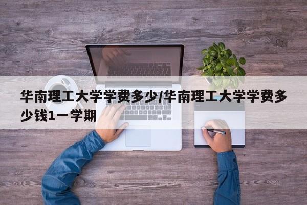华南理工大学学费多少/华南理工大学学费多少钱1一学期