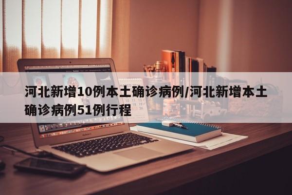 河北新增10例本土确诊病例/河北新增本土确诊病例51例行程
