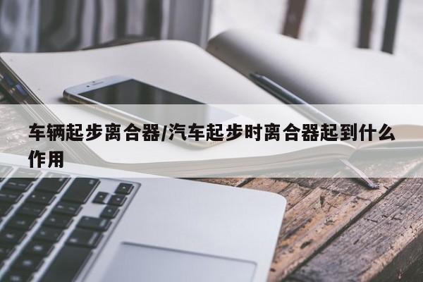 车辆起步离合器/汽车起步时离合器起到什么作用