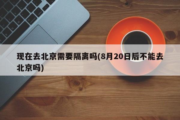 现在去北京需要隔离吗(8月20日后不能去北京吗)