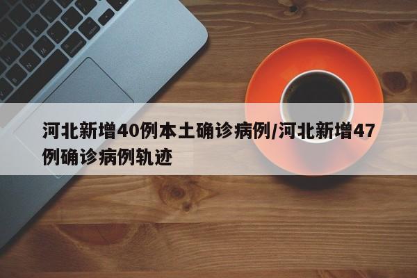 河北新增40例本土确诊病例/河北新增47例确诊病例轨迹