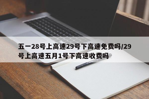 五一28号上高速29号下高速免费吗/29号上高速五月1号下高速收费吗