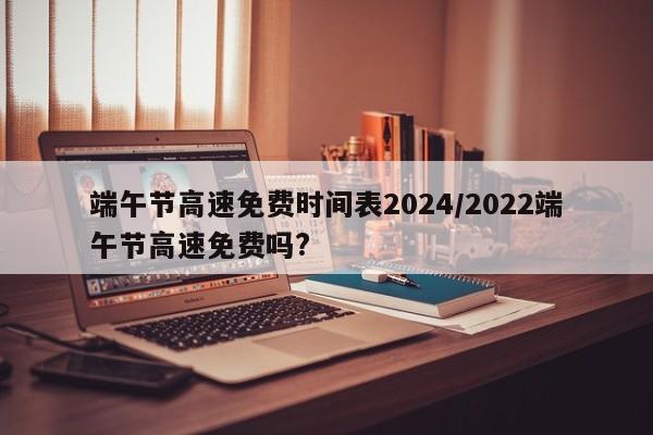 端午节高速免费时间表2024/2022端午节高速免费吗?