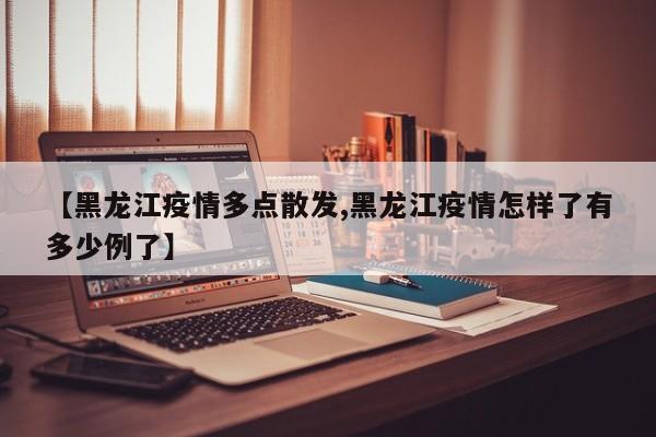 【黑龙江疫情多点散发,黑龙江疫情怎样了有多少例了】