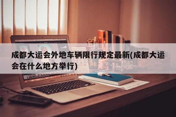 成都大运会外地车辆限行规定最新(成都大运会在什么地方举行)