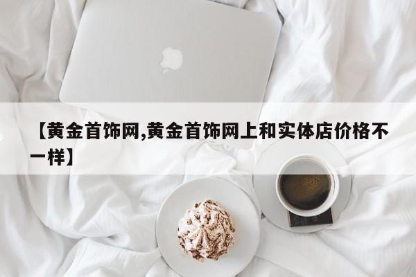 【黄金首饰网,黄金首饰网上和实体店价格不一样】