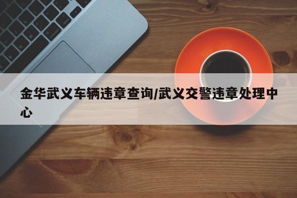 金华武义车辆违章查询/武义交警违章处理中心