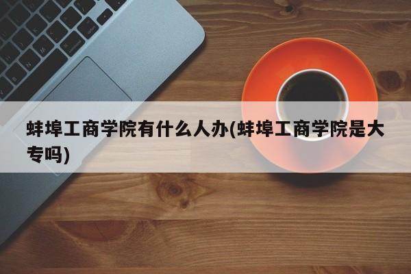 蚌埠工商学院有什么人办(蚌埠工商学院是大专吗)