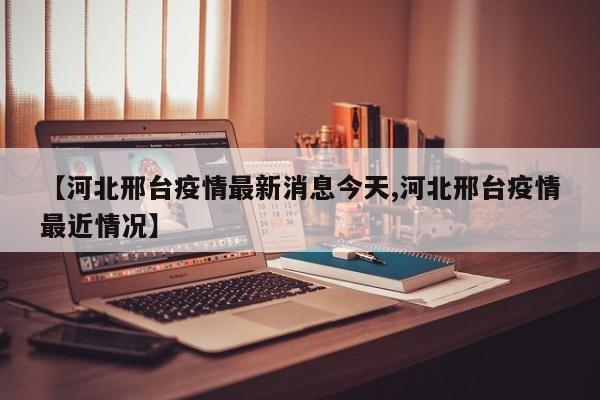 【河北邢台疫情最新消息今天,河北邢台疫情最近情况】