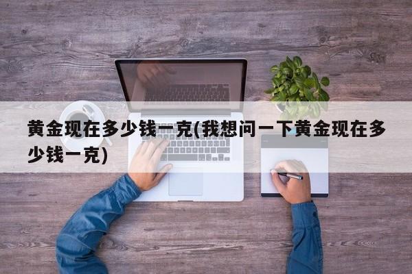 黄金现在多少钱一克(我想问一下黄金现在多少钱一克)