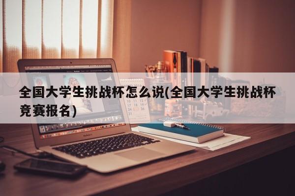 全国大学生挑战杯怎么说(全国大学生挑战杯竞赛报名)