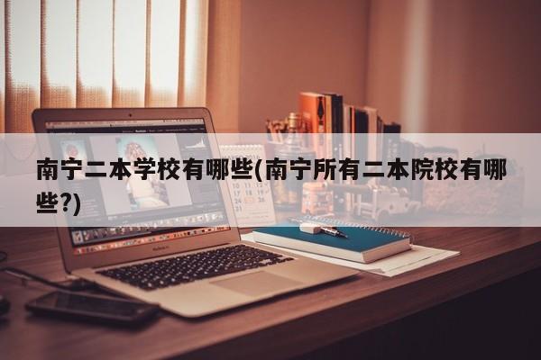 南宁二本学校有哪些(南宁所有二本院校有哪些?)