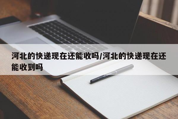 河北的快递现在还能收吗/河北的快递现在还能收到吗