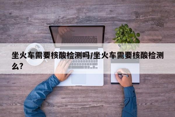 坐火车需要核酸检测吗/坐火车需要核酸检测么?