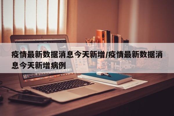 疫情最新数据消息今天新增/疫情最新数据消息今天新增病例