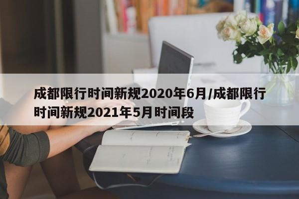 成都限行时间新规2020年6月/成都限行时间新规2021年5月时间段
