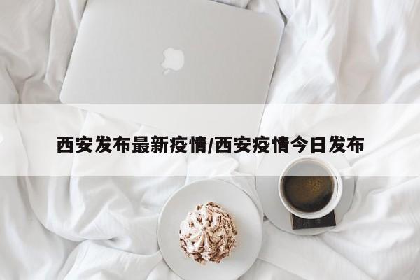 西安发布最新疫情/西安疫情今日发布