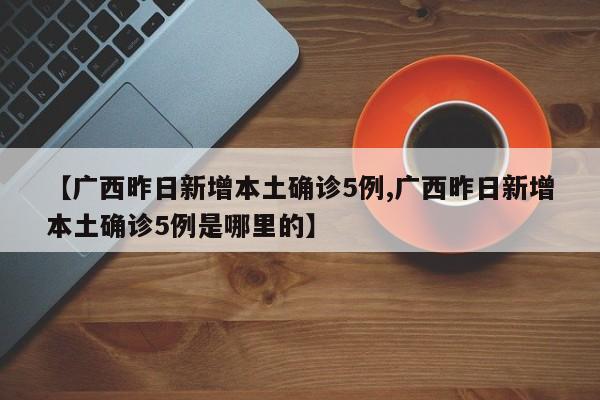 【广西昨日新增本土确诊5例,广西昨日新增本土确诊5例是哪里的】