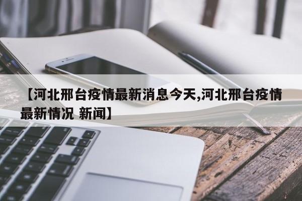 【河北邢台疫情最新消息今天,河北邢台疫情最新情况 新闻】