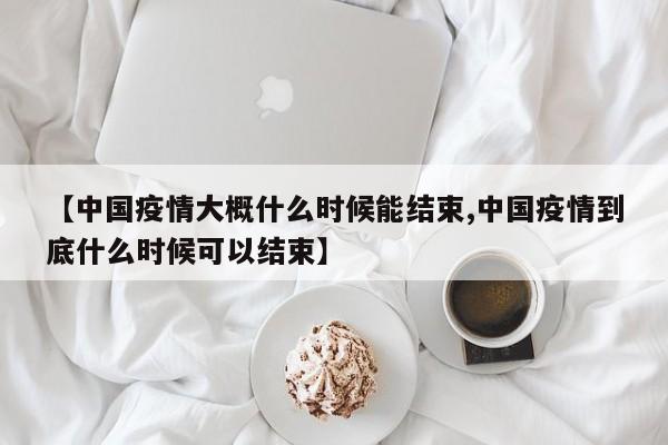 【中国疫情大概什么时候能结束,中国疫情到底什么时候可以结束】