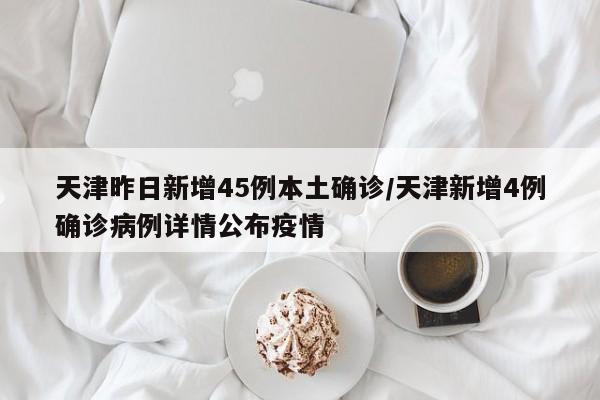天津昨日新增45例本土确诊/天津新增4例确诊病例详情公布疫情
