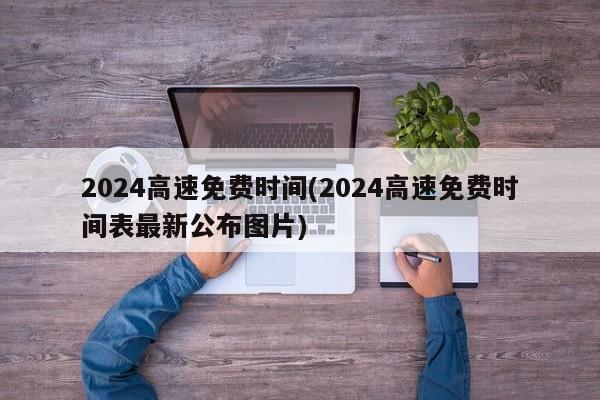 2024高速免费时间(2024高速免费时间表最新公布图片)