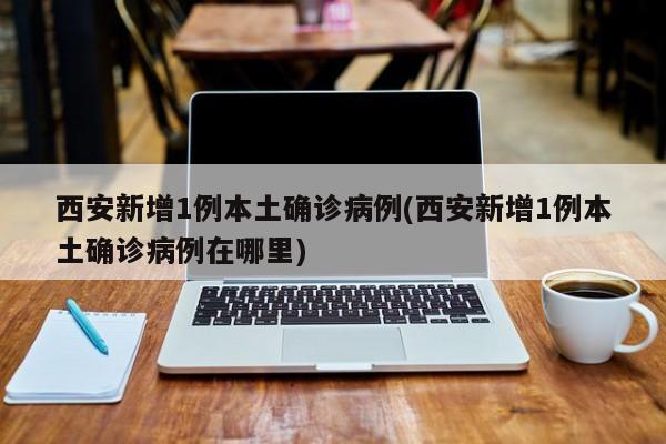 西安新增1例本土确诊病例(西安新增1例本土确诊病例在哪里)