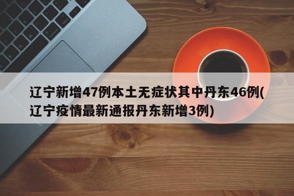 辽宁新增47例本土无症状其中丹东46例(辽宁疫情最新通报丹东新增3例)