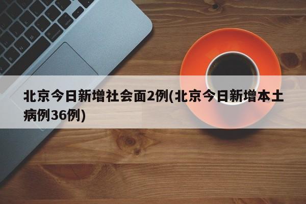 北京今日新增社会面2例(北京今日新增本土病例36例)