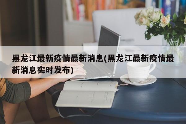 黑龙江最新疫情最新消息(黑龙江最新疫情最新消息实时发布)