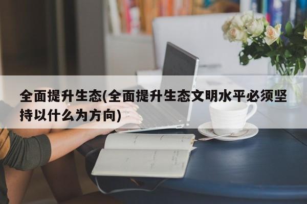 全面提升生态(全面提升生态文明水平必须坚持以什么为方向)