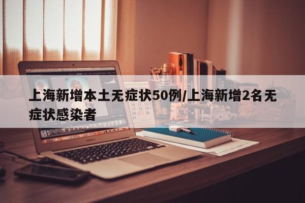 上海新增本土无症状50例/上海新增2名无症状感染者