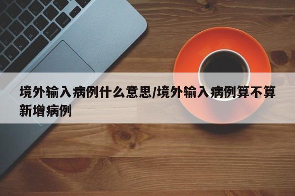 境外输入病例什么意思/境外输入病例算不算新增病例