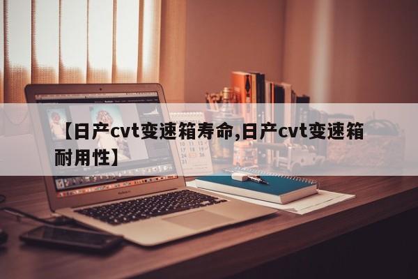 【日产cvt变速箱寿命,日产cvt变速箱耐用性】