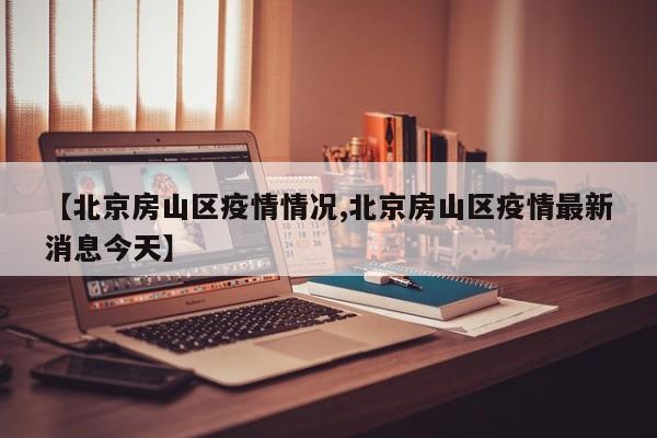 【北京房山区疫情情况,北京房山区疫情最新消息今天】