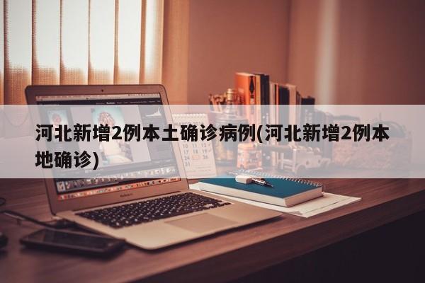河北新增2例本土确诊病例(河北新增2例本地确诊)