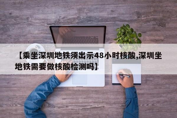 【乘坐深圳地铁须出示48小时核酸,深圳坐地铁需要做核酸检测吗】