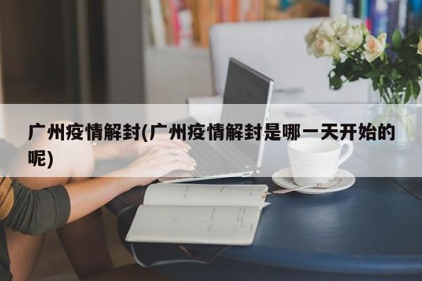 广州疫情解封(广州疫情解封是哪一天开始的呢)