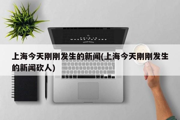 上海今天刚刚发生的新闻(上海今天刚刚发生的新闻砍人)