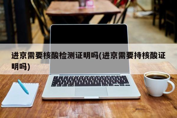 进京需要核酸检测证明吗(进京需要持核酸证明吗)