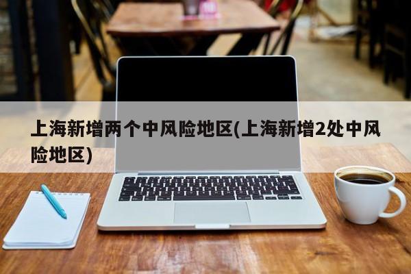 上海新增两个中风险地区(上海新增2处中风险地区)
