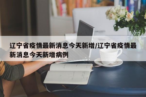 辽宁省疫情最新消息今天新增/辽宁省疫情最新消息今天新增病例